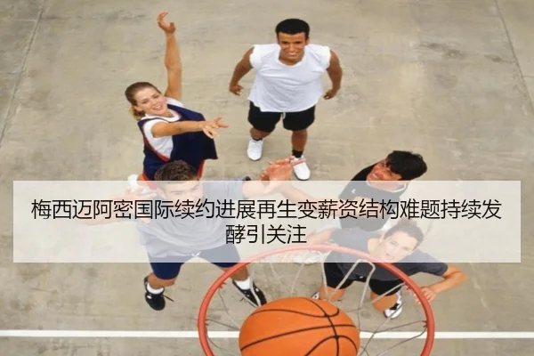 梅西迈阿密国际续约进展再生变薪资结构难题持续发酵引关注